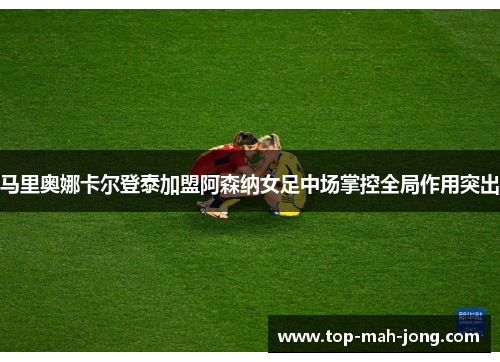 马里奥娜卡尔登泰加盟阿森纳女足中场掌控全局作用突出